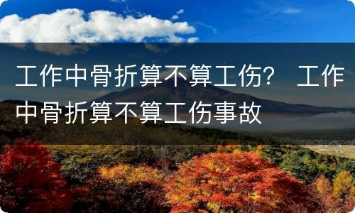 工作中骨折算不算工伤？ 工作中骨折算不算工伤事故