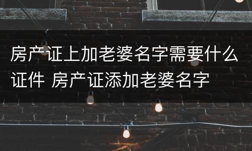 房产证上加老婆名字需要什么证件 房产证添加老婆名字