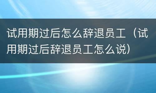 试用期过后怎么辞退员工（试用期过后辞退员工怎么说）