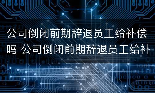 公司倒闭前期辞退员工给补偿吗 公司倒闭前期辞退员工给补偿吗多少钱
