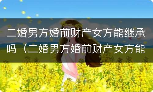 二婚男方婚前财产女方能继承吗（二婚男方婚前财产女方能继承吗怎么分配）