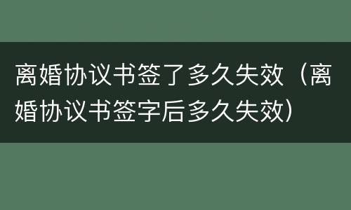 离婚协议书签了多久失效（离婚协议书签字后多久失效）