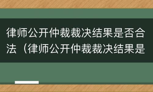 律师公开仲裁裁决结果是否合法（律师公开仲裁裁决结果是否合法了）