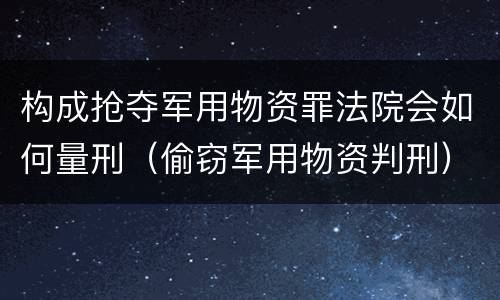 构成抢夺军用物资罪法院会如何量刑（偷窃军用物资判刑）