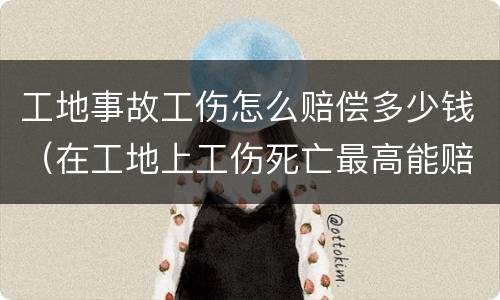 工地事故工伤怎么赔偿多少钱（在工地上工伤死亡最高能赔多少钱）