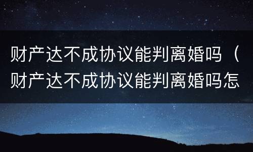 财产达不成协议能判离婚吗（财产达不成协议能判离婚吗怎么写）