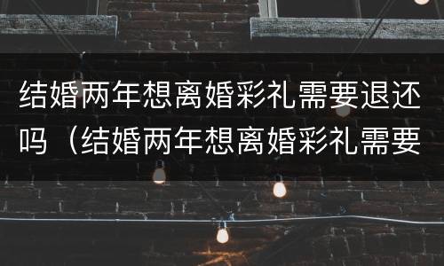 结婚两年想离婚彩礼需要退还吗（结婚两年想离婚彩礼需要退还吗知乎）