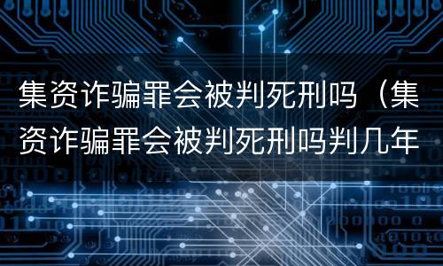 集资诈骗罪会被判死刑吗（集资诈骗罪会被判死刑吗判几年）