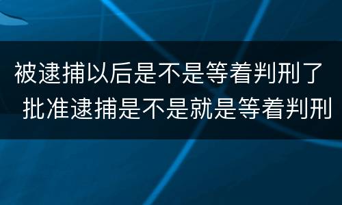 被逮捕以后是不是等着判刑了 批准逮捕是不是就是等着判刑了