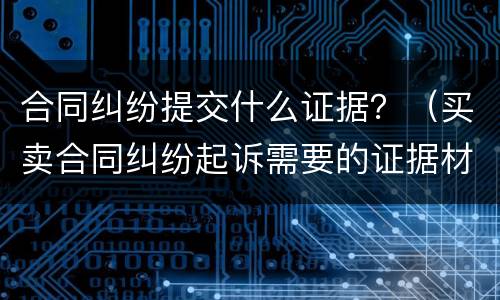 合同纠纷提交什么证据？（买卖合同纠纷起诉需要的证据材料）