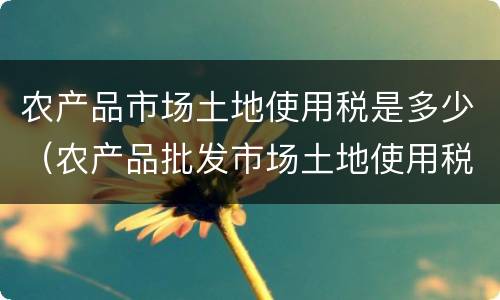 农产品市场土地使用税是多少（农产品批发市场土地使用税）