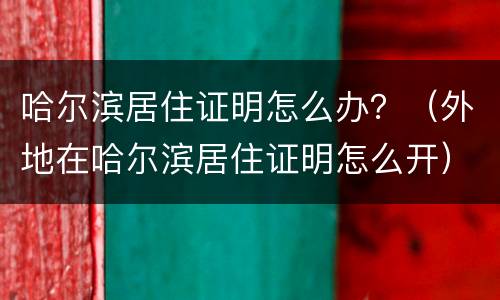 哈尔滨居住证明怎么办？（外地在哈尔滨居住证明怎么开）