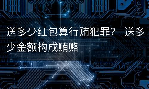 送多少红包算行贿犯罪？ 送多少金额构成贿赂