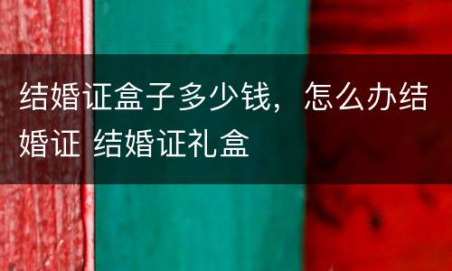 结婚证盒子多少钱，怎么办结婚证 结婚证礼盒