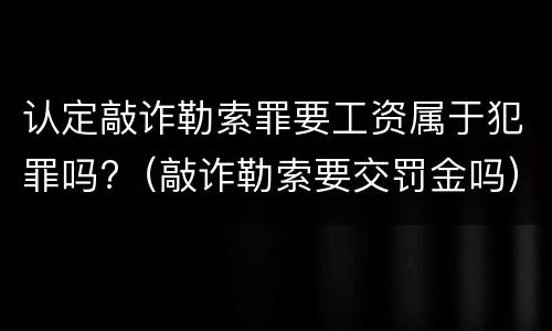 认定敲诈勒索罪要工资属于犯罪吗?（敲诈勒索要交罚金吗）