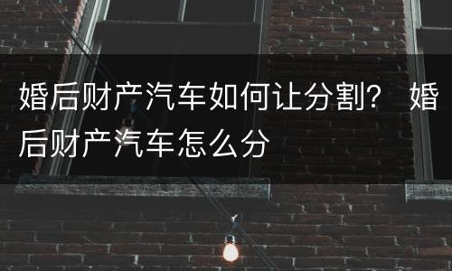 婚后财产汽车如何让分割？ 婚后财产汽车怎么分