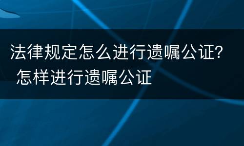 法律规定怎么进行遗嘱公证？ 怎样进行遗嘱公证