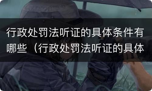 行政处罚法听证的具体条件有哪些（行政处罚法听证的具体条件有哪些规定）