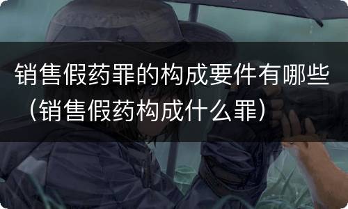 销售假药罪的构成要件有哪些（销售假药构成什么罪）