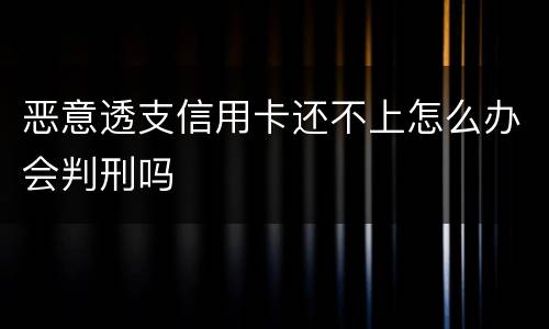 恶意透支信用卡还不上怎么办会判刑吗