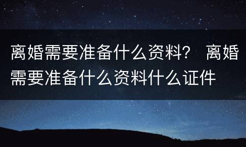 离婚需要准备什么资料？ 离婚需要准备什么资料什么证件