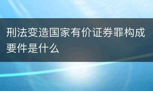 刑法变造国家有价证券罪构成要件是什么
