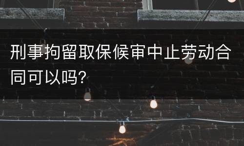 刑事拘留取保候审中止劳动合同可以吗？