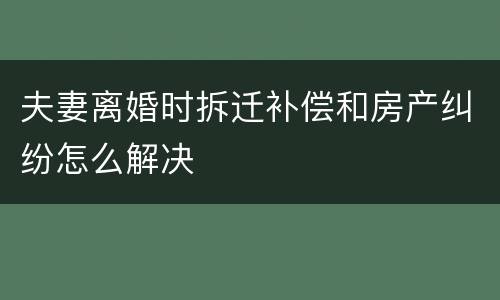 夫妻离婚时拆迁补偿和房产纠纷怎么解决
