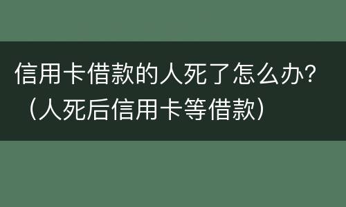 信用卡借款的人死了怎么办？（人死后信用卡等借款）