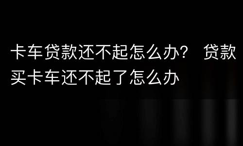 卡车贷款还不起怎么办？ 贷款买卡车还不起了怎么办