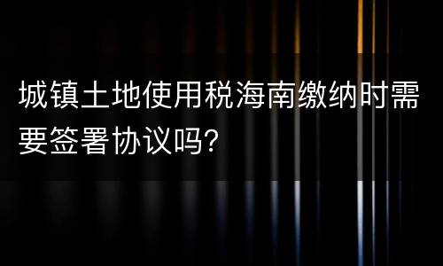 城镇土地使用税海南缴纳时需要签署协议吗？