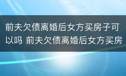 前夫欠债离婚后女方买房子可以吗 前夫欠债离婚后女方买房子可以吗知乎