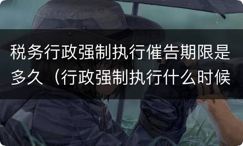 税务行政强制执行催告期限是多久（行政强制执行什么时候催告）