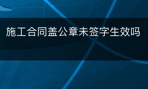施工合同盖公章未签字生效吗