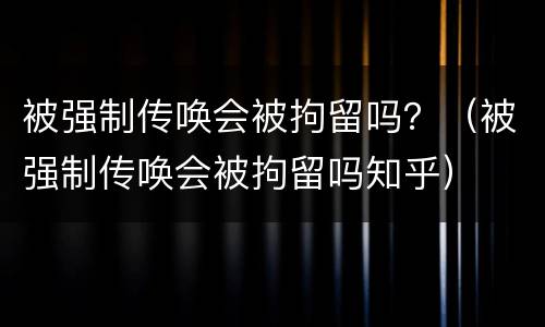 被强制传唤会被拘留吗？（被强制传唤会被拘留吗知乎）