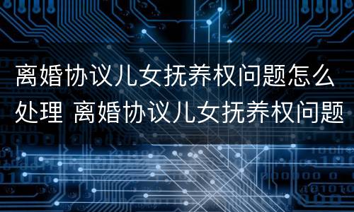 离婚协议儿女抚养权问题怎么处理 离婚协议儿女抚养权问题怎么处理的