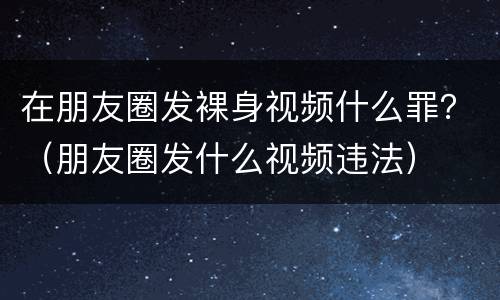 在朋友圈发裸身视频什么罪？（朋友圈发什么视频违法）
