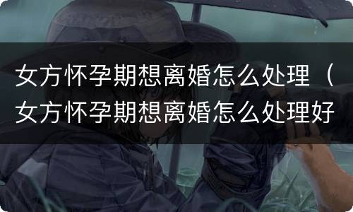 女方怀孕期想离婚怎么处理（女方怀孕期想离婚怎么处理好）