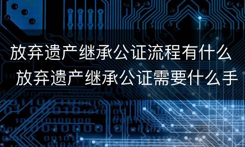 放弃遗产继承公证流程有什么 放弃遗产继承公证需要什么手续