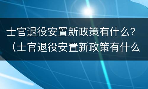 士官退役安置新政策有什么？（士官退役安置新政策有什么待遇）