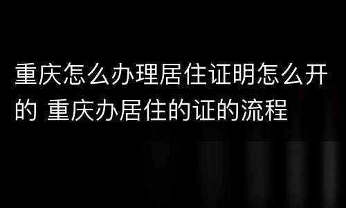 重庆怎么办理居住证明怎么开的 重庆办居住的证的流程