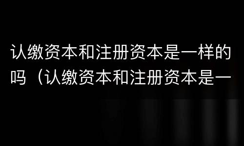 认缴资本和注册资本是一样的吗（认缴资本和注册资本是一样的吗为什么）