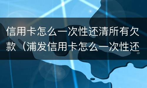信用卡怎么一次性还清所有欠款（浦发信用卡怎么一次性还清所有欠款）