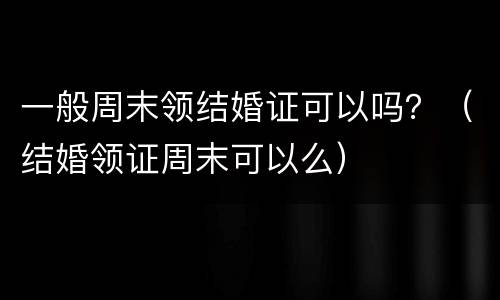 一般周末领结婚证可以吗？（结婚领证周末可以么）