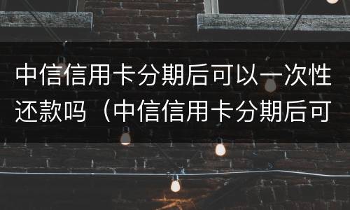 中信信用卡分期后可以一次性还款吗（中信信用卡分期后可以一次性还款吗怎么还）