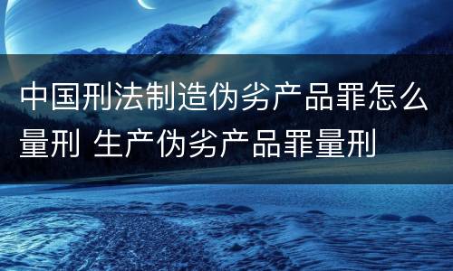 中国刑法制造伪劣产品罪怎么量刑 生产伪劣产品罪量刑