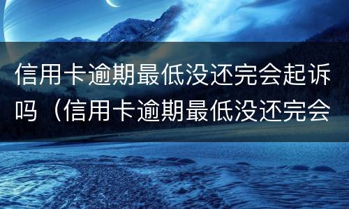 信用卡逾期最低没还完会起诉吗（信用卡逾期最低没还完会起诉吗怎么办）