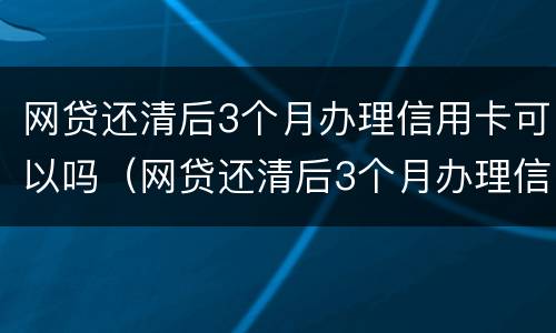 网贷还清后3个月办理信用卡可以吗（网贷还清后3个月办理信用卡可以吗）