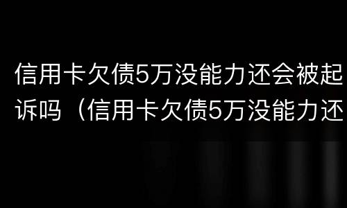 信用卡欠债5万没能力还会被起诉吗（信用卡欠债5万没能力还会被起诉吗知乎）