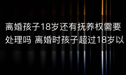 离婚孩子18岁还有抚养权需要处理吗 离婚时孩子超过18岁以后还存在抚养权吗